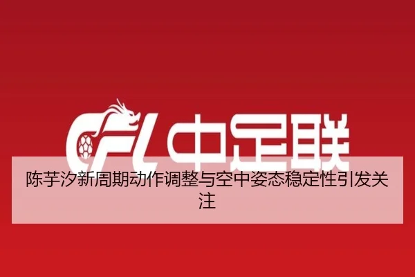 陈芋汐新周期动作调整与空中姿态稳定性引发关注